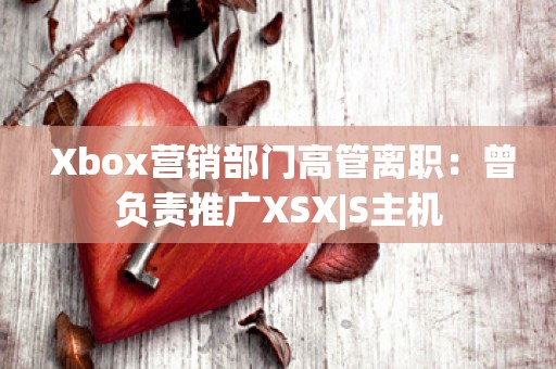  Xbox营销部门高管离职：曾负责推广XSX|S主机