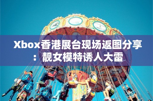  Xbox香港展台现场返图分享：靓女模特诱人大雷