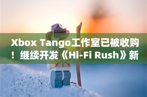  Xbox Tango工作室已被收购！继续开发《Hi-Fi Rush》新作