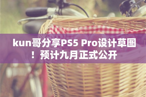  kun哥分享PS5 Pro设计草图！预计九月正式公开