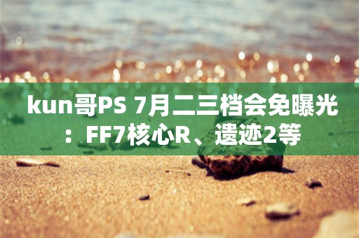  kun哥PS+7月二三档会免曝光：FF7核心R、遗迹2等