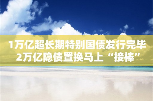 1万亿超长期特别国债发行完毕 2万亿隐债置换马上“接棒”