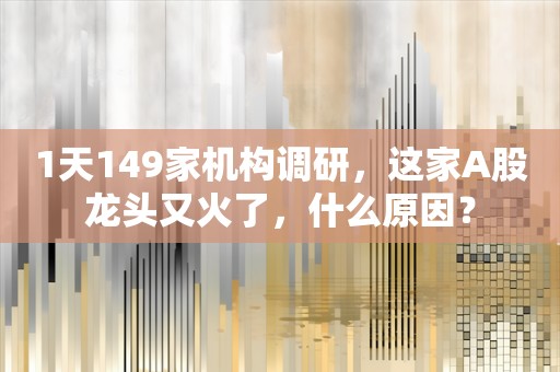 1天149家机构调研，这家A股龙头又火了，什么原因？