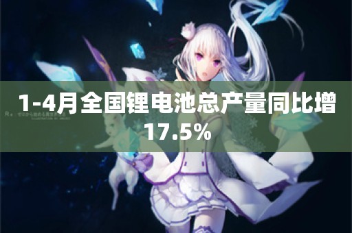 1-4月全国锂电池总产量同比增17.5%