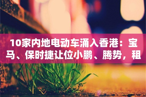 10家内地电动车涌入香港：宝马、保时捷让位小鹏、腾势，租金翻倍上涨