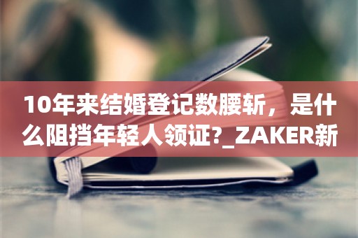 10年来结婚登记数腰斩，是什么阻挡年轻人领证?_ZAKER新闻