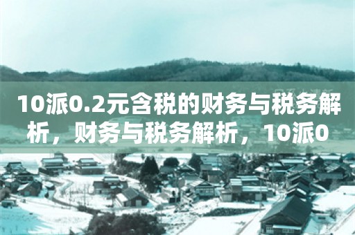 10派0.2元含税的财务与税务解析，财务与税务解析，10派0.2元含税的详细解读