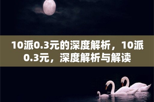 10派0.3元的深度解析，10派0.3元，深度解析与解读