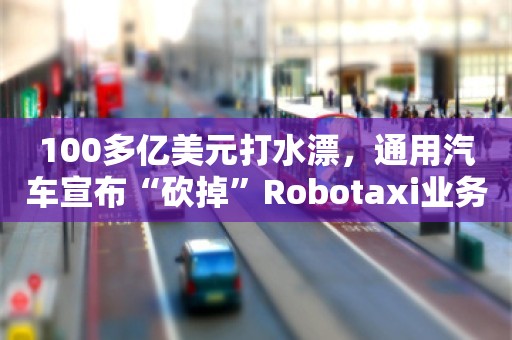 100多亿美元打水漂，通用汽车宣布“砍掉”Robotaxi业务，员工透露：太突然了，近几个月还在加班加点推新项目