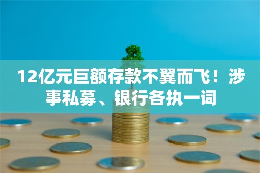 12亿元巨额存款不翼而飞！涉事私募、银行各执一词