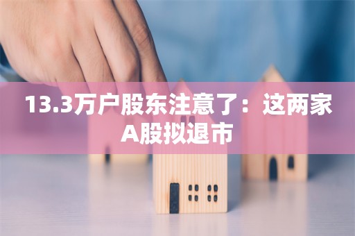 13.3万户股东注意了：这两家A股拟退市