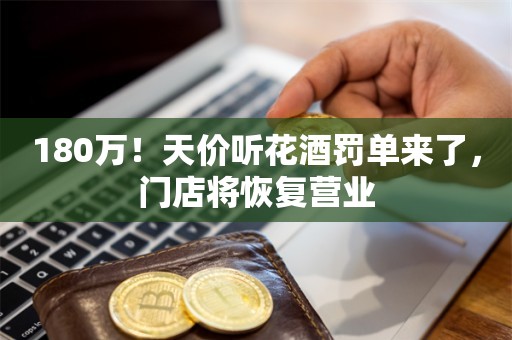 180万！天价听花酒罚单来了，门店将恢复营业