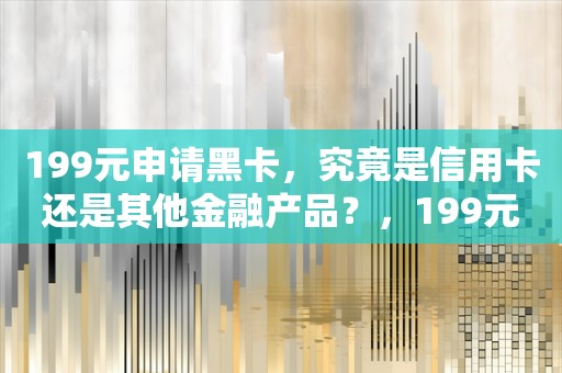 199元申请黑卡，究竟是信用卡还是其他金融产品？，199元申请黑卡，究竟是信用卡还是其他金融产品？