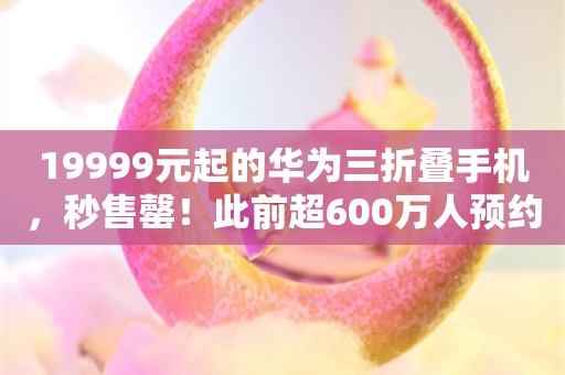 19999元起的华为三折叠手机，秒售罄！此前超600万人预约，余承东：远超预期，正在加班加点扩产能