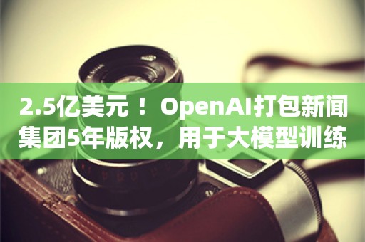 2.5亿美元 ！OpenAI打包新闻集团5年版权，用于大模型训练及问答