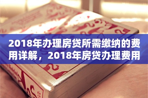 2018年办理房贷所需缴纳的费用详解，2018年房贷办理费用详解