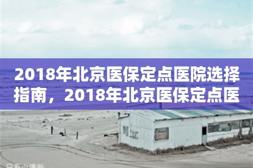 2018年北京医保定点医院选择指南，2018年北京医保定点医院选择指南