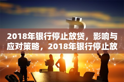 2018年银行停止放贷，影响与应对策略，2018年银行停止放贷，影响与应对策略