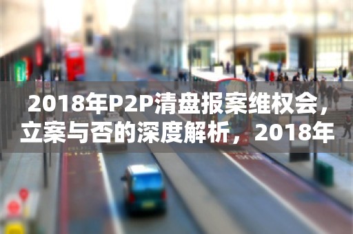 2018年P2P清盘报案维权会，立案与否的深度解析，2018年P2P清盘报案维权会，立案与否的深度解析