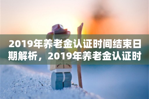 2019年养老金认证时间结束日期解析，2019年养老金认证时间结束日期解析