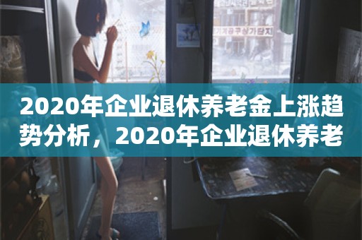 2020年企业退休养老金上涨趋势分析，2020年企业退休养老金上涨趋势分析