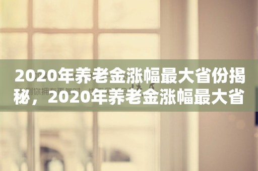 2020年养老金涨幅最大省份揭秘，2020年养老金涨幅最大省份揭秘