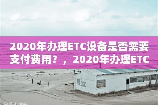 2020年办理ETC设备是否需要支付费用？，2020年办理ETC设备是否需支付费用？