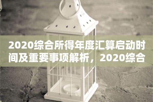 2020综合所得年度汇算启动时间及重要事项解析，2020综合所得年度汇算启动时间与重要事项解析