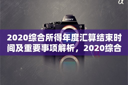 2020综合所得年度汇算结束时间及重要事项解析，2020综合所得年度汇算结束时间及关键事项解析