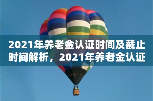 2021年养老金认证时间及截止时间解析，2021年养老金认证时间及截止时间全面解析