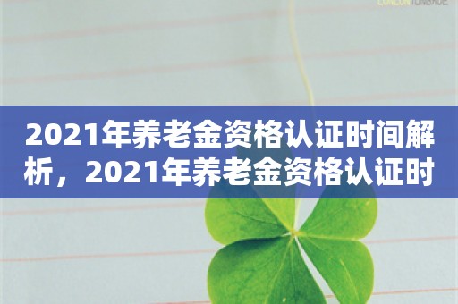 2021年养老金资格认证时间解析，2021年养老金资格认证时间解析