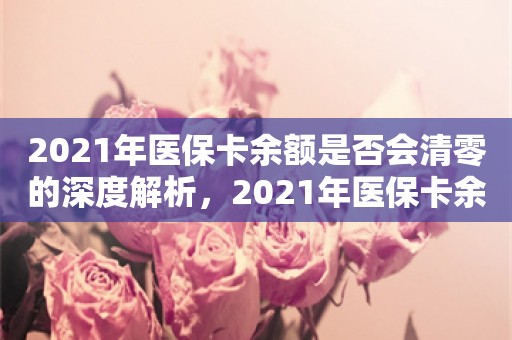 2021年医保卡余额是否会清零的深度解析，2021年医保卡余额是否会清零的深度解析