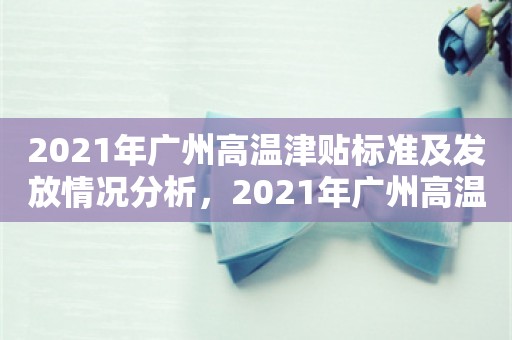 2021年广州高温津贴标准及发放情况分析，2021年广州高温津贴标准及发放情况分析