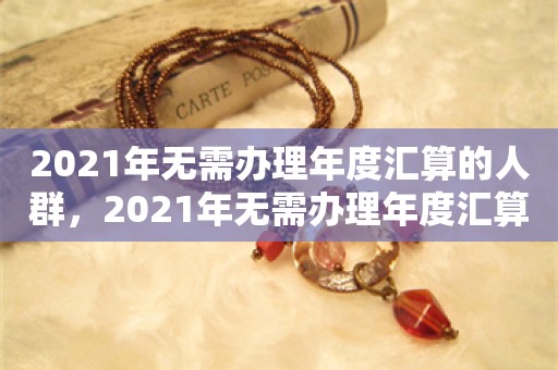 2021年无需办理年度汇算的人群，2021年无需办理年度汇算的人群一览