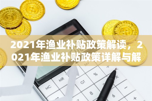 2021年渔业补贴政策解读，2021年渔业补贴政策详解与解读