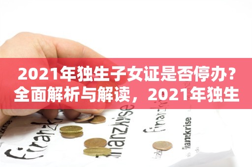 2021年独生子女证是否停办？全面解析与解读，2021年独生子女证停办政策全面解析与解读