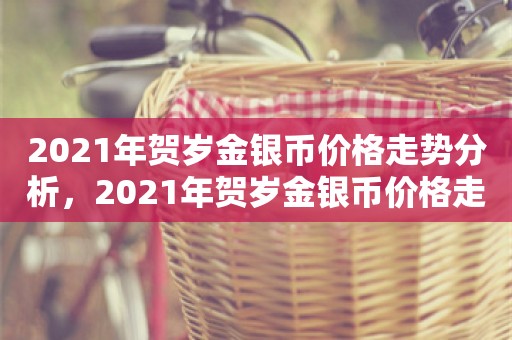 2021年贺岁金银币价格走势分析，2021年贺岁金银币价格走势深度解析