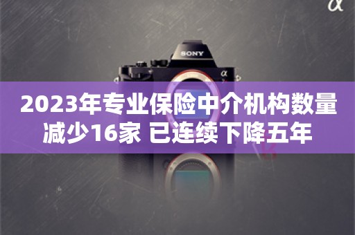 2023年专业保险中介机构数量减少16家 已连续下降五年