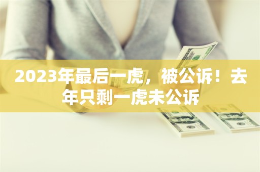 2023年最后一虎，被公诉！去年只剩一虎未公诉