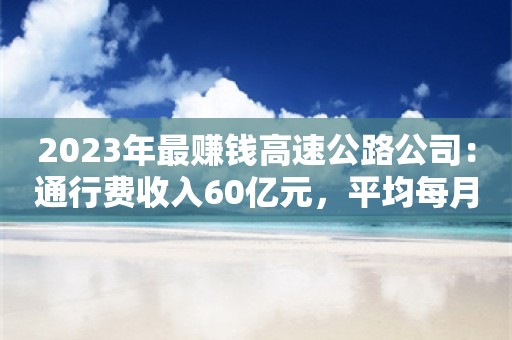 2023年最赚钱高速公路公司：通行费收入60亿元，平均每月净赚超5亿元