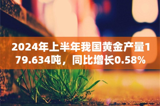 2024年上半年我国黄金产量179.634吨，同比增长0.58%