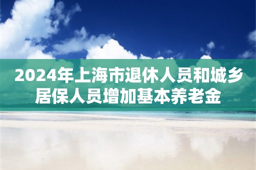 2024年上海市退休人员和城乡居保人员增加基本养老金