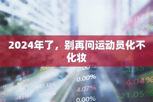 2024年了，别再问运动员化不化妆