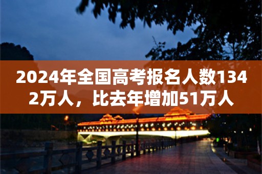 2024年全国高考报名人数1342万人，比去年增加51万人