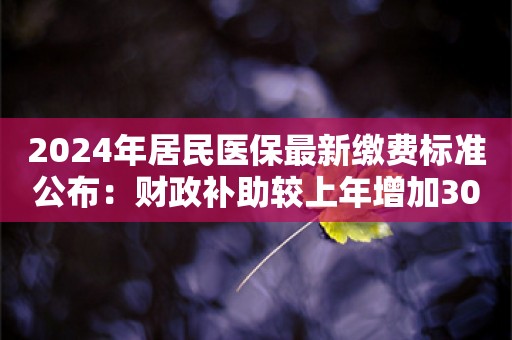 2024年居民医保最新缴费标准公布：财政补助较上年增加30元