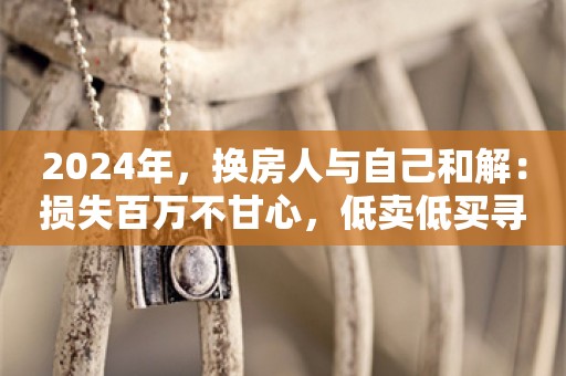 2024年，换房人与自己和解：损失百万不甘心，低卖低买寻找平衡