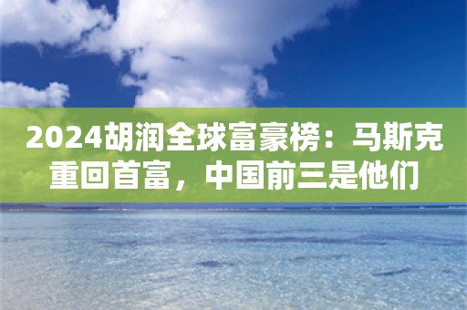 2024胡润全球富豪榜：马斯克重回首富，中国前三是他们