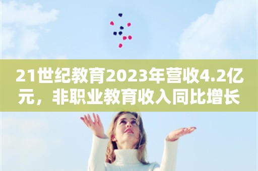 21世纪教育2023年营收4.2亿元，非职业教育收入同比增长近70%