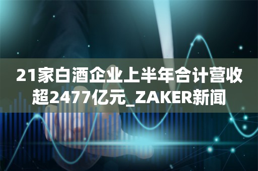 21家白酒企业上半年合计营收超2477亿元_ZAKER新闻