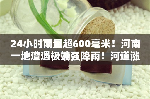 24小时雨量超600毫米！河南一地遭遇极端强降雨！河道涨水汽车被困，消防紧急救援